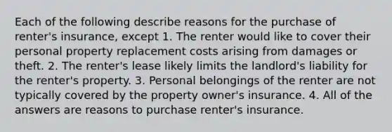 Each of the following describe reasons for the purchase of renter's insurance, except 1. The renter would like to cover their personal property replacement costs arising from damages or theft. 2. The renter's lease likely limits the landlord's liability for the renter's property. 3. Personal belongings of the renter are not typically covered by the property owner's insurance. 4. All of the answers are reasons to purchase renter's insurance.