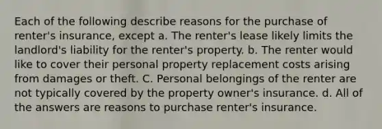 Each of the following describe reasons for the purchase of renter's insurance, except a. The renter's lease likely limits the landlord's liability for the renter's property. b. The renter would like to cover their personal property replacement costs arising from damages or theft. C. Personal belongings of the renter are not typically covered by the property owner's insurance. d. All of the answers are reasons to purchase renter's insurance.