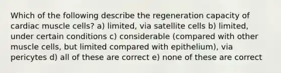 Which of the following describe the regeneration capacity of cardiac muscle cells? a) limited, via satellite cells b) limited, under certain conditions c) considerable (compared with other muscle cells, but limited compared with epithelium), via pericytes d) all of these are correct e) none of these are correct