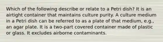 Which of the following describe or relate to a Petri dish? It is an airtight container that maintains culture purity. A culture medium in a Petri dish can be referred to as a plate of that medium, e.g., an agar plate. It is a two-part covered container made of plastic or glass. It excludes airborne contaminants.