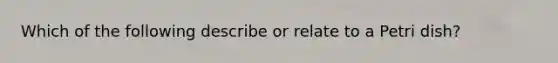 Which of the following describe or relate to a Petri dish?