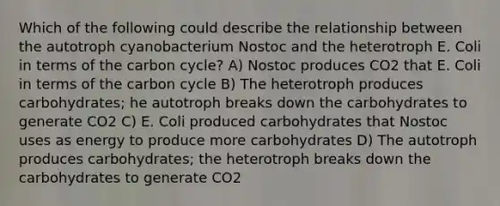 Which of the following could describe the relationship between the autotroph cyanobacterium Nostoc and the heterotroph E. Coli in terms of the carbon cycle? A) Nostoc produces CO2 that E. Coli in terms of the carbon cycle B) The heterotroph produces carbohydrates; he autotroph breaks down the carbohydrates to generate CO2 C) E. Coli produced carbohydrates that Nostoc uses as energy to produce more carbohydrates D) The autotroph produces carbohydrates; the heterotroph breaks down the carbohydrates to generate CO2