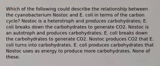 Which of the following could describe the relationship between the cyanobacterium Nostoc and E. coli in terms of the carbon cycle? Nostoc is a heterotroph and produces carbohydrates; E. coli breaks down the carbohydrates to generate CO2. Nostoc is an autotroph and produces carbohydrates; E. coli breaks down the carbohydrates to generate CO2. Nostoc produces CO2 that E. coli turns into carbohydrates. E. coli produces carbohydrates that Nostoc uses as energy to produce more carbohydrates. None of these.