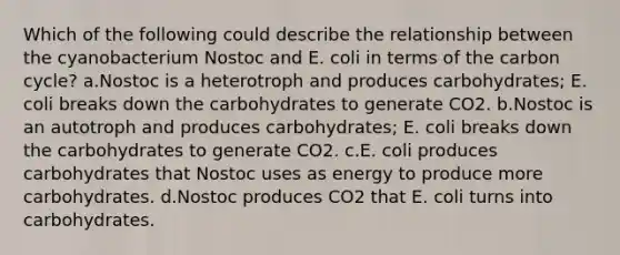 Which of the following could describe the relationship between the cyanobacterium Nostoc and E. coli in terms of <a href='https://www.questionai.com/knowledge/kMvxsmmBPd-the-carbon-cycle' class='anchor-knowledge'>the carbon cycle</a>? a.Nostoc is a heterotroph and produces carbohydrates; E. coli breaks down the carbohydrates to generate CO2. b.Nostoc is an autotroph and produces carbohydrates; E. coli breaks down the carbohydrates to generate CO2. c.E. coli produces carbohydrates that Nostoc uses as energy to produce more carbohydrates. d.Nostoc produces CO2 that E. coli turns into carbohydrates.