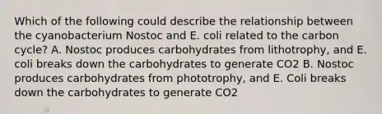 Which of the following could describe the relationship between the cyanobacterium Nostoc and E. coli related to the carbon cycle? A. Nostoc produces carbohydrates from lithotrophy, and E. coli breaks down the carbohydrates to generate CO2 B. Nostoc produces carbohydrates from phototrophy, and E. Coli breaks down the carbohydrates to generate CO2