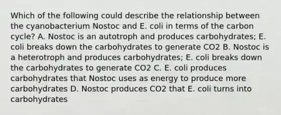 Which of the following could describe the relationship between the cyanobacterium Nostoc and E. coli in terms of the carbon cycle? A. Nostoc is an autotroph and produces carbohydrates; E. coli breaks down the carbohydrates to generate CO2 B. Nostoc is a heterotroph and produces carbohydrates; E. coli breaks down the carbohydrates to generate CO2 C. E. coli produces carbohydrates that Nostoc uses as energy to produce more carbohydrates D. Nostoc produces CO2 that E. coli turns into carbohydrates