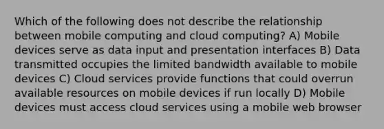 Which of the following does not describe the relationship between mobile computing and cloud computing? A) Mobile devices serve as data input and presentation interfaces B) Data transmitted occupies the limited bandwidth available to mobile devices C) Cloud services provide functions that could overrun available resources on mobile devices if run locally D) Mobile devices must access cloud services using a mobile web browser