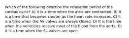 Which of the following describe the relaxation period of the cardiac cycle? A) It is a time when the atria are contracted. B) It is a time that becomes shorter as the heart rate increases. C) It is a time when the AV valves are always closed. D) It is the time when the ventricles receive most of the blood from the aorta. E) It is a time when the SL valves are open.