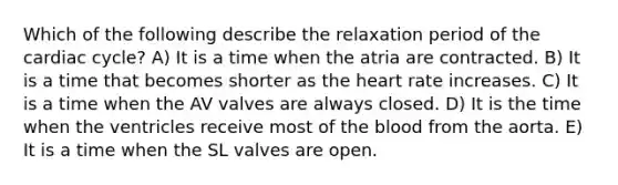 Which of the following describe the relaxation period of the cardiac cycle? A) It is a time when the atria are contracted. B) It is a time that becomes shorter as the heart rate increases. C) It is a time when the AV valves are always closed. D) It is the time when the ventricles receive most of the blood from the aorta. E) It is a time when the SL valves are open.