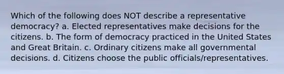 Which of the following does NOT describe a representative democracy? a. Elected representatives make decisions for the citizens. b. The form of democracy practiced in the United States and Great Britain. c. Ordinary citizens make all governmental decisions. d. Citizens choose the public officials/representatives.