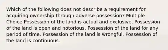 Which of the following does not describe a requirement for acquiring ownership through adverse possession? Multiple Choice Possession of the land is actual and exclusive. Possession of the land is open and notorious. Possession of the land for any period of time. Possession of the land is wrongful. Possession of the land is continuous.