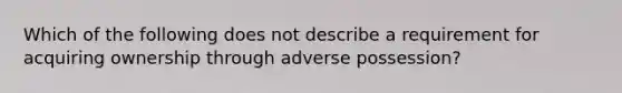 Which of the following does not describe a requirement for acquiring ownership through adverse possession?