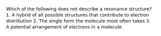 Which of the following does not describe a resonance structure? 1. A hybrid of all possible structures that contribute to electron distribution 2. The single form the molecule most often takes 3. A potential arrangement of electrons in a molecule