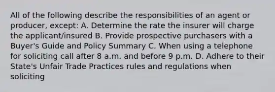 All of the following describe the responsibilities of an agent or producer, except: A. Determine the rate the insurer will charge the applicant/insured B. Provide prospective purchasers with a Buyer's Guide and Policy Summary C. When using a telephone for soliciting call after 8 a.m. and before 9 p.m. D. Adhere to their State's Unfair Trade Practices rules and regulations when soliciting