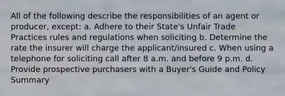 All of the following describe the responsibilities of an agent or producer, except: a. Adhere to their State's Unfair Trade Practices rules and regulations when soliciting b. Determine the rate the insurer will charge the applicant/insured c. When using a telephone for soliciting call after 8 a.m. and before 9 p.m. d. Provide prospective purchasers with a Buyer's Guide and Policy Summary