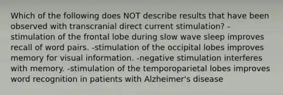 Which of the following does NOT describe results that have been observed with transcranial direct current stimulation? -stimulation of the frontal lobe during slow wave sleep improves recall of word pairs. -stimulation of the occipital lobes improves memory for visual information. -negative stimulation interferes with memory. -stimulation of the temporoparietal lobes improves word recognition in patients with Alzheimer's disease