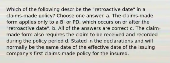 Which of the following describe the "retroactive date" in a claims-made policy? Choose one answer. a. The claims-made form applies only to a BI or PD, which occurs on or after the "retroactive date". b. All of the answers are correct c. The claim-made form also requires the claim to be received and recorded during the policy period d. Stated in the declarations and will normally be the same date of the effective date of the issuing company's first claims-made policy for the insured.