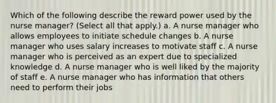 Which of the following describe the reward power used by the nurse manager? (Select all that apply.) a. A nurse manager who allows employees to initiate schedule changes b. A nurse manager who uses salary increases to motivate staff c. A nurse manager who is perceived as an expert due to specialized knowledge d. A nurse manager who is well liked by the majority of staff e. A nurse manager who has information that others need to perform their jobs