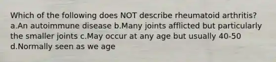 Which of the following does NOT describe rheumatoid arthritis? a.An autoimmune disease b.Many joints afflicted but particularly the smaller joints c.May occur at any age but usually 40-50 d.Normally seen as we age