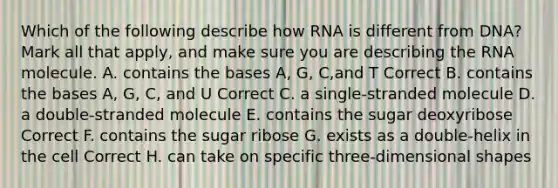 Which of the following describe how RNA is different from DNA? Mark all that apply, and make sure you are describing the RNA molecule. A. contains the bases A, G, C,and T Correct B. contains the bases A, G, C, and U Correct C. a single-stranded molecule D. a double-stranded molecule E. contains the sugar deoxyribose Correct F. contains the sugar ribose G. exists as a double-helix in the cell Correct H. can take on specific three-dimensional shapes