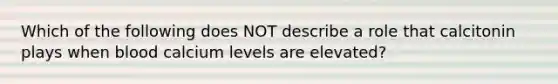 Which of the following does NOT describe a role that calcitonin plays when blood calcium levels are elevated?