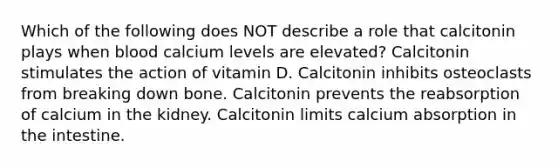 Which of the following does NOT describe a role that calcitonin plays when blood calcium levels are elevated? Calcitonin stimulates the action of vitamin D. Calcitonin inhibits osteoclasts from breaking down bone. Calcitonin prevents the reabsorption of calcium in the kidney. Calcitonin limits calcium absorption in the intestine.