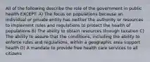 All of the following describe the role of the government in public health EXCEPT: A) The focus on populations because an individual or private entity has neither the authority or resources to implement rules and regulations to protect the health of populations B) The ability to obtain resources through taxation C) The ability to assure that the conditions, including the ability to enforce rules and regulations, within a geographic area support health D) A mandate to provide free health care services to all citizens