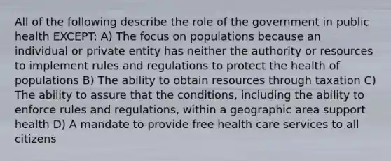 All of the following describe the role of the government in public health EXCEPT: A) The focus on populations because an individual or private entity has neither the authority or resources to implement rules and regulations to protect the health of populations B) The ability to obtain resources through taxation C) The ability to assure that the conditions, including the ability to enforce rules and regulations, within a geographic area support health D) A mandate to provide free health care services to all citizens