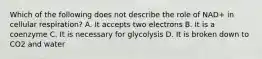 Which of the following does not describe the role of NAD+ in cellular respiration? A. It accepts two electrons B. It is a coenzyme C. It is necessary for glycolysis D. It is broken down to CO2 and water