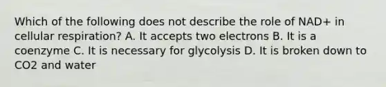 Which of the following does not describe the role of NAD+ in <a href='https://www.questionai.com/knowledge/k1IqNYBAJw-cellular-respiration' class='anchor-knowledge'>cellular respiration</a>? A. It accepts two electrons B. It is a coenzyme C. It is necessary for glycolysis D. It is broken down to CO2 and water