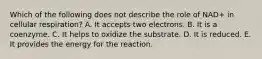 Which of the following does not describe the role of NAD+ in cellular respiration? A. It accepts two electrons. B. It is a coenzyme. C. It helps to oxidize the substrate. D. It is reduced. E. It provides the energy for the reaction.