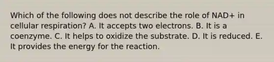 Which of the following does not describe the role of NAD+ in cellular respiration? A. It accepts two electrons. B. It is a coenzyme. C. It helps to oxidize the substrate. D. It is reduced. E. It provides the energy for the reaction.