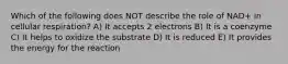 Which of the following does NOT describe the role of NAD+ in cellular respiration? A) It accepts 2 electrons B) It is a coenzyme C) It helps to oxidize the substrate D) It is reduced E) It provides the energy for the reaction