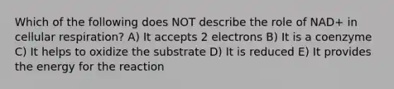 Which of the following does NOT describe the role of NAD+ in cellular respiration? A) It accepts 2 electrons B) It is a coenzyme C) It helps to oxidize the substrate D) It is reduced E) It provides the energy for the reaction