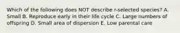 Which of the following does NOT describe r-selected species? A. Small B. Reproduce early in their life cycle C. Large numbers of offspring D. Small area of dispersion E. Low parental care