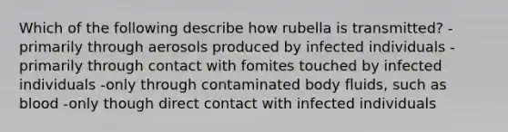 Which of the following describe how rubella is transmitted? -primarily through aerosols produced by infected individuals -primarily through contact with fomites touched by infected individuals -only through contaminated body fluids, such as blood -only though direct contact with infected individuals