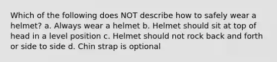 Which of the following does NOT describe how to safely wear a helmet? a. Always wear a helmet b. Helmet should sit at top of head in a level position c. Helmet should not rock back and forth or side to side d. Chin strap is optional