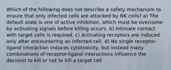 Which of the following does not describe a safety mechanism to ensure that only infected cells are attacked by NK cells? a) The default state is one of active inhibition, which must be overcome by activating signals before killing occurs. b) Intimate contact with target cells is required. c) Activating receptors are induced only after encountering an infected cell. d) No single receptor-ligand interaction induces cytotoxicity, but instead many combinations of receptor-ligand interactions influence the decision to kill or not to kill a target cell