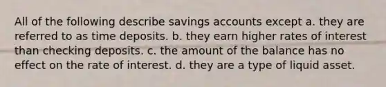 All of the following describe savings accounts except a. they are referred to as time deposits. b. they earn higher rates of interest than checking deposits. c. the amount of the balance has no effect on the rate of interest. d. they are a type of liquid asset.