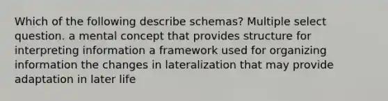 Which of the following describe schemas? Multiple select question. a mental concept that provides structure for interpreting information a framework used for organizing information the changes in lateralization that may provide adaptation in later life