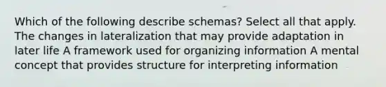 Which of the following describe schemas? Select all that apply. The changes in lateralization that may provide adaptation in later life A framework used for organizing information A mental concept that provides structure for interpreting information