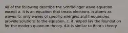 All of the following describe the Schrödinger wave equation except a. it is an equation that treats electrons in atoms as waves. b. only waves of specific energies and frequencies provide solutions to the equation. c. it helped lay the foundation for the modern quantum theory. d.it is similar to Bohr's theory.