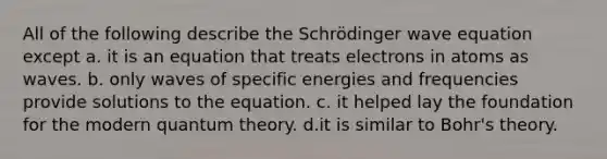 All of the following describe the Schrödinger wave equation except a. it is an equation that treats electrons in atoms as waves. b. only waves of specific energies and frequencies provide solutions to the equation. c. it helped lay the foundation for the modern quantum theory. d.it is similar to Bohr's theory.