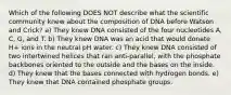 Which of the following DOES NOT describe what the scientific community knew about the composition of DNA before Watson and Crick? a) They knew DNA consisted of the four nucleotides A, C, G, and T. b) They knew DNA was an acid that would donate H+ ions in the neutral pH water. c) They knew DNA consisted of two intertwined helices that ran anti-parallel, with the phosphate backbones oriented to the outside and the bases on the inside. d) They knew that the bases connected with hydrogen bonds. e) They knew that DNA contained phosphate groups.