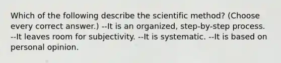 Which of the following describe the scientific method? (Choose every correct answer.) --It is an organized, step-by-step process. --It leaves room for subjectivity. --It is systematic. --It is based on personal opinion.