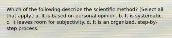 Which of the following describe the scientific method? (Select all that apply.) a. It is based on personal opinion. b. It is systematic. c. It leaves room for subjectivity. d. It is an organized, step-by-step process.