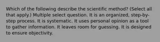 Which of the following describe the scientific method? (Select all that apply.) Multiple select question. It is an organized, step-by-step process. It is systematic. It uses personal opinion as a tool to gather information. It leaves room for guessing. It is designed to ensure objectivity.