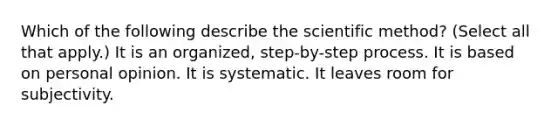 Which of the following describe the scientific method? (Select all that apply.) It is an organized, step-by-step process. It is based on personal opinion. It is systematic. It leaves room for subjectivity.