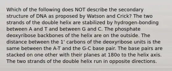 Which of the following does NOT describe the <a href='https://www.questionai.com/knowledge/kRddrCuqpV-secondary-structure' class='anchor-knowledge'>secondary structure</a> of DNA as proposed by Watson and Crick? The two strands of the double helix are stabilized by hydrogen-bonding between A and T and between G and C. The phosphate deoxyribose backbones of the helix are on the outside. The distance between the 1' carbons of the deoxyribose units is the same between the A-T and the G-C base pair. The base pairs are stacked on one other with their planes at 180o to the helix axis. The two strands of the double helix run in opposite directions.