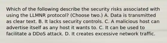 Which of the following describe the security risks associated with using the LLMNR protocol? (Choose two.) A. Data is transmitted as clear text. B. It lacks security controls. C. A malicious host can advertise itself as any host it wants to. C. It can be used to facilitate a DDoS attack. D. It creates excessive network traffic.